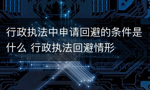 行政执法中申请回避的条件是什么 行政执法回避情形