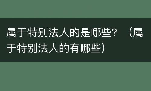 属于特别法人的是哪些？（属于特别法人的有哪些）