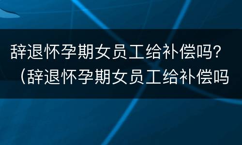 辞退怀孕期女员工给补偿吗？（辞退怀孕期女员工给补偿吗合法吗）