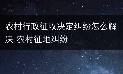 农村行政征收决定纠纷怎么解决 农村征地纠纷