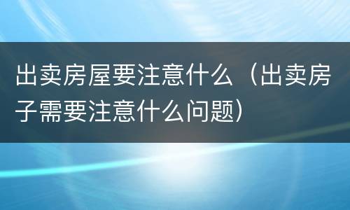 出卖房屋要注意什么（出卖房子需要注意什么问题）