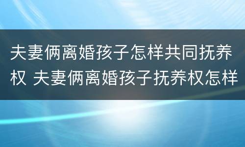 夫妻俩离婚孩子怎样共同抚养权 夫妻俩离婚孩子抚养权怎样争