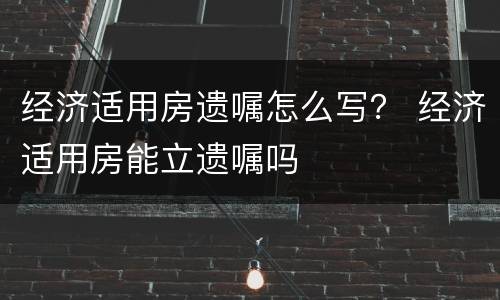 经济适用房遗嘱怎么写？ 经济适用房能立遗嘱吗