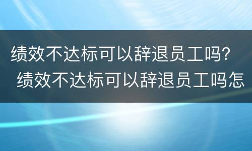 绩效不达标可以辞退员工吗？ 绩效不达标可以辞退员工吗怎么赔偿