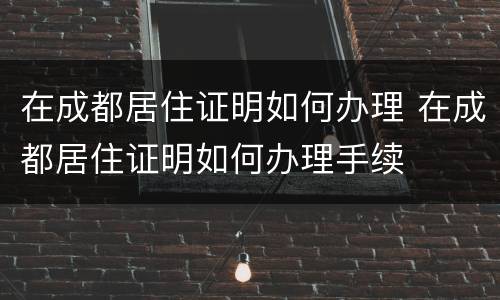 在成都居住证明如何办理 在成都居住证明如何办理手续