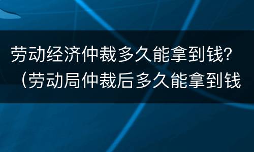 劳动经济仲裁多久能拿到钱？（劳动局仲裁后多久能拿到钱）