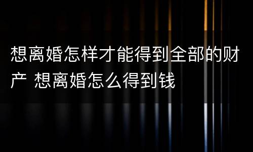 想离婚怎样才能得到全部的财产 想离婚怎么得到钱