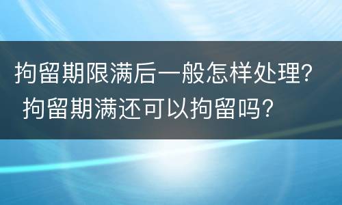 拘留期限满后一般怎样处理？ 拘留期满还可以拘留吗?