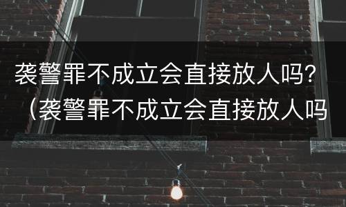 袭警罪不成立会直接放人吗？（袭警罪不成立会直接放人吗）