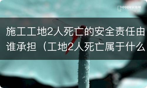 施工工地2人死亡的安全责任由谁承担（工地2人死亡属于什么事故）