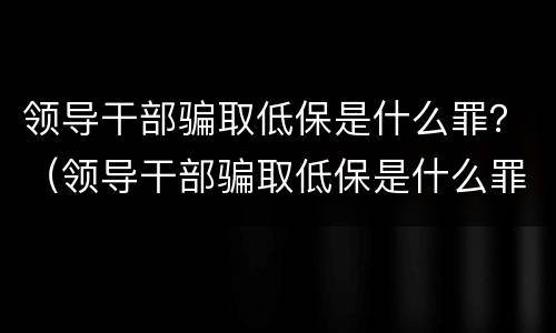 领导干部骗取低保是什么罪？（领导干部骗取低保是什么罪）