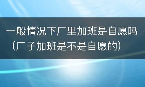 一般情况下厂里加班是自愿吗（厂子加班是不是自愿的）