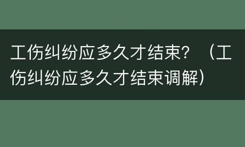 工伤纠纷应多久才结束？（工伤纠纷应多久才结束调解）