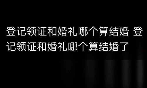 登记领证和婚礼哪个算结婚 登记领证和婚礼哪个算结婚了