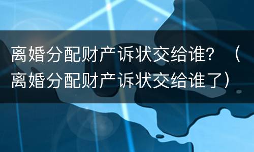 离婚分配财产诉状交给谁？（离婚分配财产诉状交给谁了）