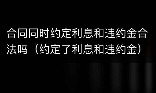 合同同时约定利息和违约金合法吗（约定了利息和违约金）