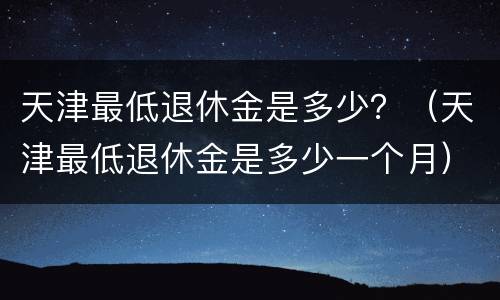 天津最低退休金是多少？（天津最低退休金是多少一个月）