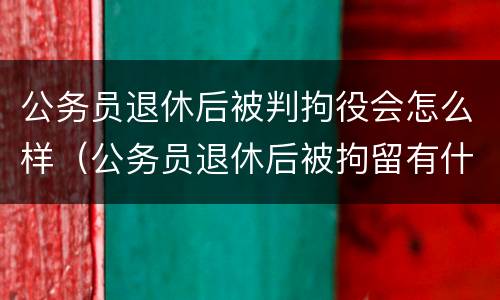 公务员退休后被判拘役会怎么样（公务员退休后被拘留有什么影响）