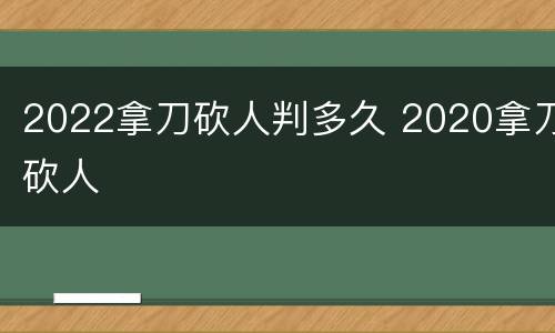 2022拿刀砍人判多久 2020拿刀砍人