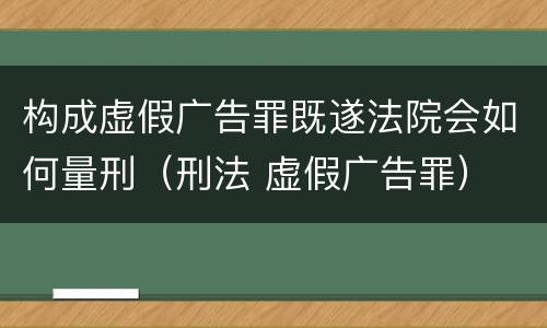 构成虚假广告罪既遂法院会如何量刑（刑法 虚假广告罪）