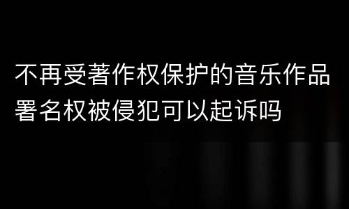 不再受著作权保护的音乐作品署名权被侵犯可以起诉吗