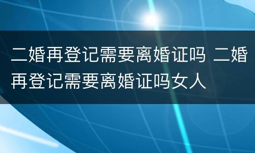 二婚再登记需要离婚证吗 二婚再登记需要离婚证吗女人