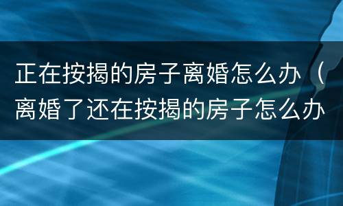 正在按揭的房子离婚怎么办（离婚了还在按揭的房子怎么办）