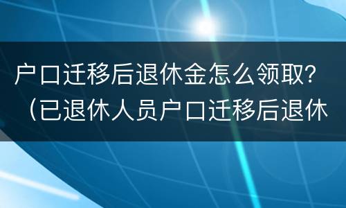 户口迁移后退休金怎么领取？（已退休人员户口迁移后退休金怎样领取?）