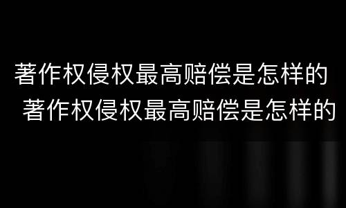 著作权侵权最高赔偿是怎样的 著作权侵权最高赔偿是怎样的标准