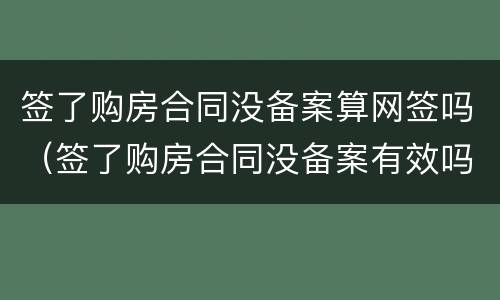 签了购房合同没备案算网签吗（签了购房合同没备案有效吗）