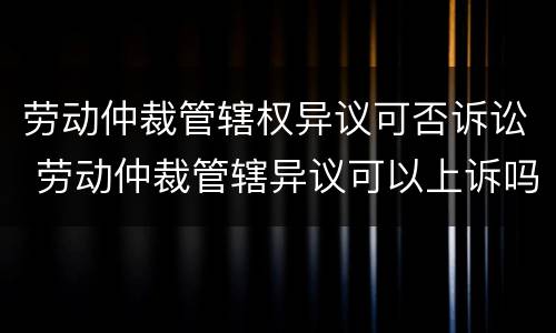 劳动仲裁管辖权异议可否诉讼 劳动仲裁管辖异议可以上诉吗