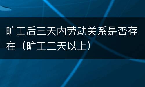 旷工后三天内劳动关系是否存在（旷工三天以上）