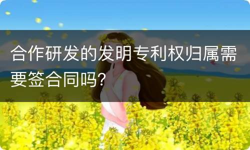 合作研发的发明专利权归属需要签合同吗？