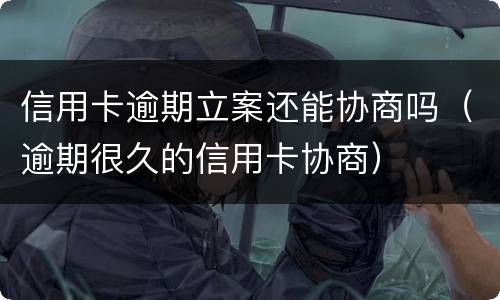 信用卡逾期立案还能协商吗（逾期很久的信用卡协商）