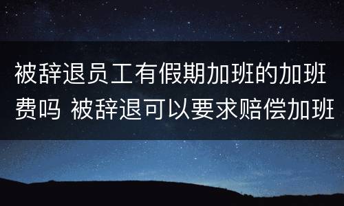 被辞退员工有假期加班的加班费吗 被辞退可以要求赔偿加班费吗