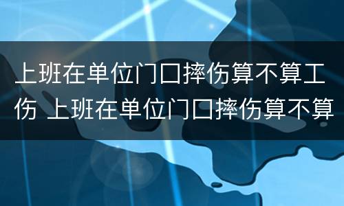 上班在单位门囗摔伤算不算工伤 上班在单位门囗摔伤算不算工伤事故