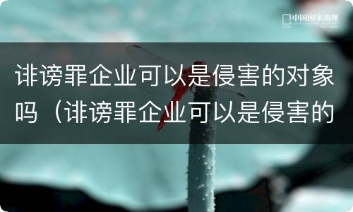 诽谤罪企业可以是侵害的对象吗（诽谤罪企业可以是侵害的对象吗）