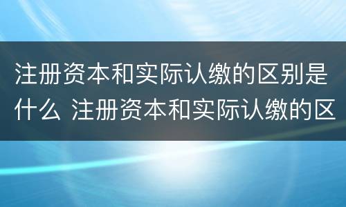 注册资本和实际认缴的区别是什么 注册资本和实际认缴的区别是什么意思