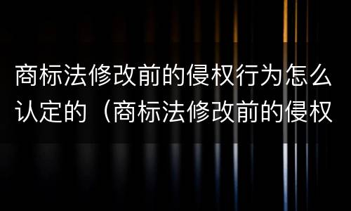 商标法修改前的侵权行为怎么认定的（商标法修改前的侵权行为怎么认定的呢）