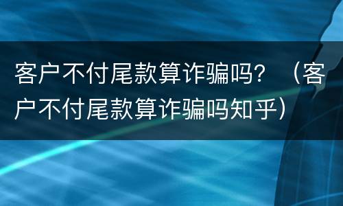 客户不付尾款算诈骗吗？（客户不付尾款算诈骗吗知乎）