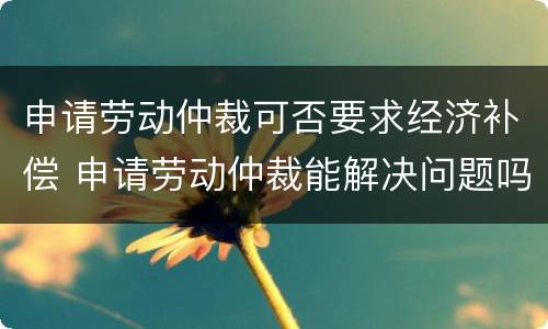 申请劳动仲裁可否要求经济补偿 申请劳动仲裁能解决问题吗