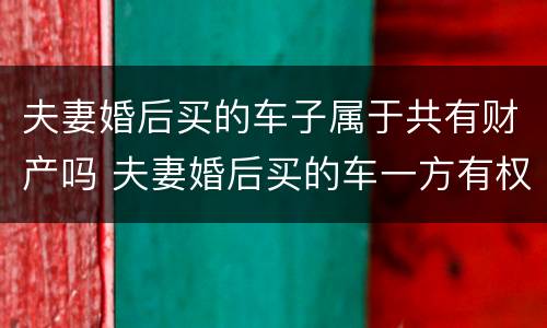 夫妻婚后买的车子属于共有财产吗 夫妻婚后买的车一方有权处理吗