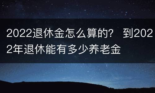 2022退休金怎么算的？ 到2022年退休能有多少养老金