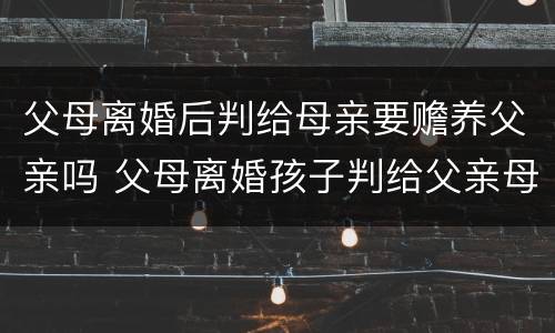 父母离婚后判给母亲要赡养父亲吗 父母离婚孩子判给父亲母亲要付抚养费吗