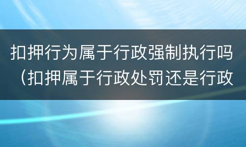 扣押行为属于行政强制执行吗（扣押属于行政处罚还是行政强制）