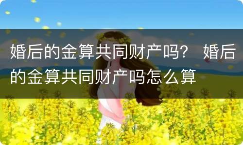 婚后的金算共同财产吗？ 婚后的金算共同财产吗怎么算