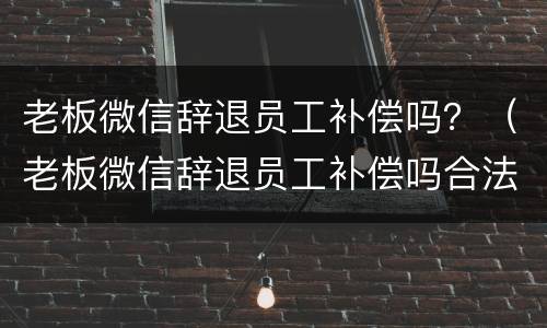 老板微信辞退员工补偿吗？（老板微信辞退员工补偿吗合法吗）