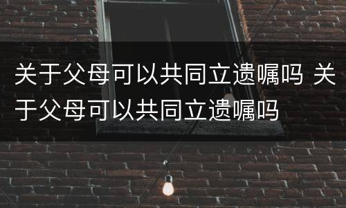 关于父母可以共同立遗嘱吗 关于父母可以共同立遗嘱吗