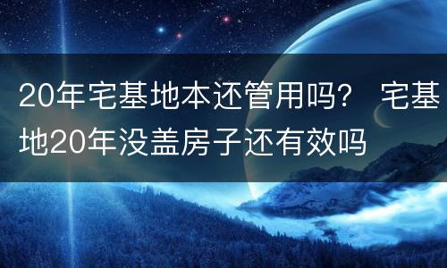 20年宅基地本还管用吗？ 宅基地20年没盖房子还有效吗