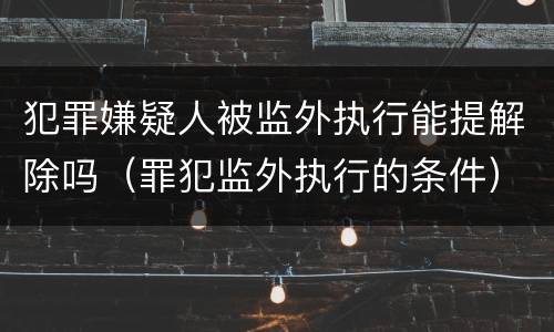 犯罪嫌疑人被监外执行能提解除吗（罪犯监外执行的条件）